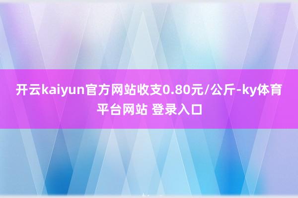 开云kaiyun官方网站收支0.80元/公斤-ky体育平台网站 登录入口