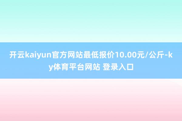 开云kaiyun官方网站最低报价10.00元/公斤-ky体育平台网站 登录入口