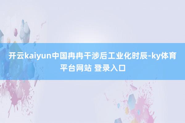 开云kaiyun中国冉冉干涉后工业化时辰-ky体育平台网站 登录入口