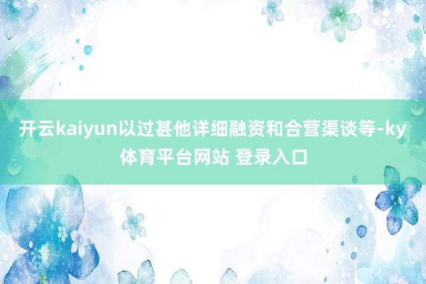 开云kaiyun以过甚他详细融资和合营渠谈等-ky体育平台网站 登录入口