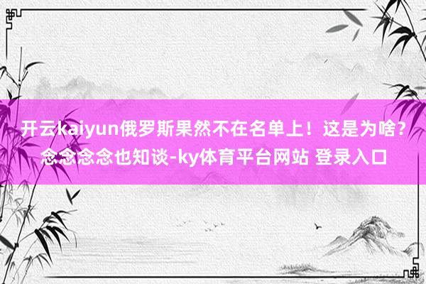 开云kaiyun俄罗斯果然不在名单上！这是为啥？念念念念也知谈-ky体育平台网站 登录入口