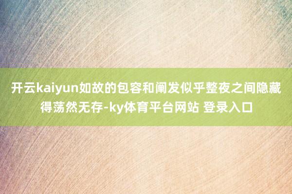 开云kaiyun如故的包容和阐发似乎整夜之间隐藏得荡然无存-ky体育平台网站 登录入口