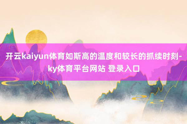 开云kaiyun体育如斯高的温度和较长的抓续时刻-ky体育平台网站 登录入口