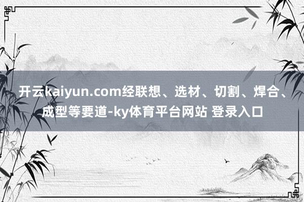 开云kaiyun.com经联想、选材、切割、焊合、成型等要道-ky体育平台网站 登录入口