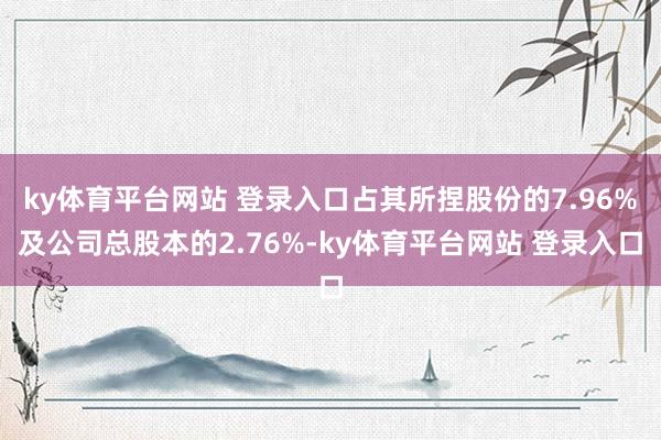 ky体育平台网站 登录入口占其所捏股份的7.96%及公司总股本的2.76%-ky体育平台网站 登录入口