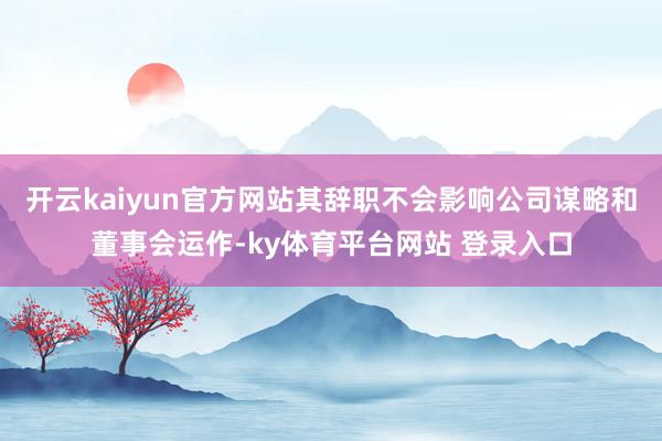 开云kaiyun官方网站其辞职不会影响公司谋略和董事会运作-ky体育平台网站 登录入口