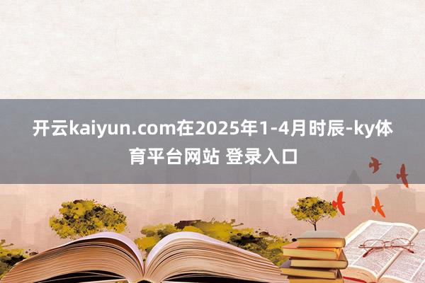 开云kaiyun.com在2025年1-4月时辰-ky体育平台网站 登录入口