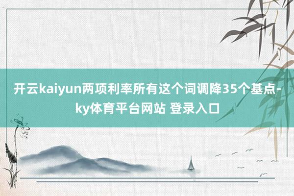 开云kaiyun两项利率所有这个词调降35个基点-ky体育平台网站 登录入口