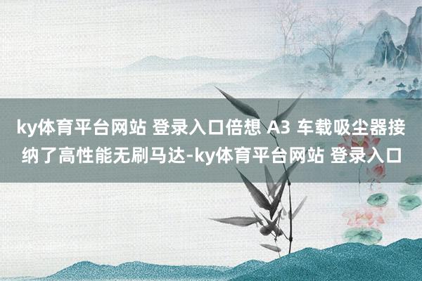 ky体育平台网站 登录入口倍想 A3 车载吸尘器接纳了高性能无刷马达-ky体育平台网站 登录入口