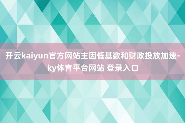 开云kaiyun官方网站主因低基数和财政投放加速-ky体育平台网站 登录入口
