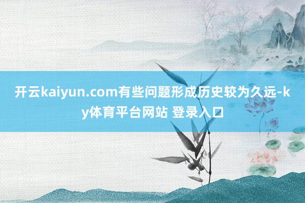 开云kaiyun.com有些问题形成历史较为久远-ky体育平台网站 登录入口