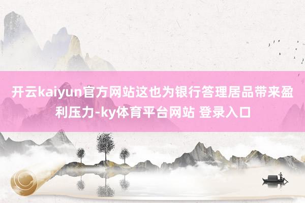 开云kaiyun官方网站这也为银行答理居品带来盈利压力-ky体育平台网站 登录入口