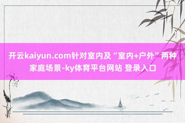 开云kaiyun.com针对室内及“室内+户外”两种家庭场景-ky体育平台网站 登录入口