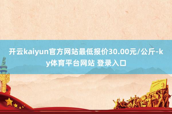 开云kaiyun官方网站最低报价30.00元/公斤-ky体育平台网站 登录入口
