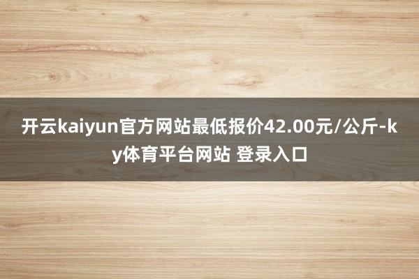 开云kaiyun官方网站最低报价42.00元/公斤-ky体育平台网站 登录入口