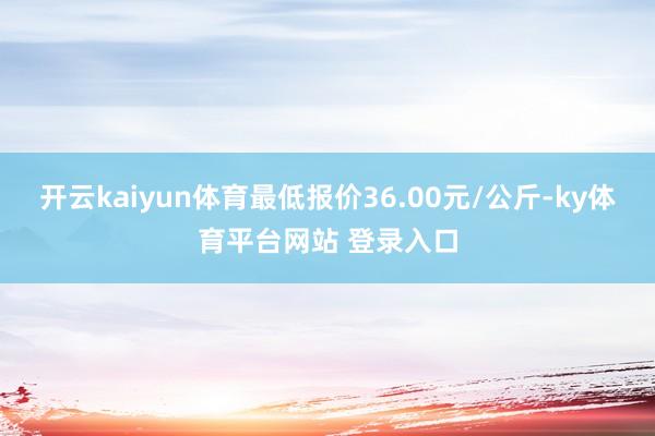 开云kaiyun体育最低报价36.00元/公斤-ky体育平台网站 登录入口