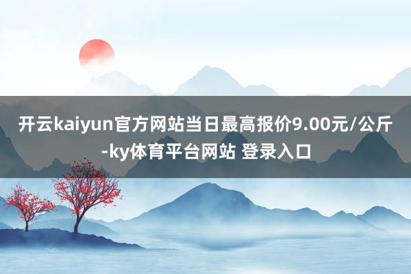 开云kaiyun官方网站当日最高报价9.00元/公斤-ky体育平台网站 登录入口