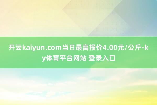开云kaiyun.com当日最高报价4.00元/公斤-ky体育平台网站 登录入口