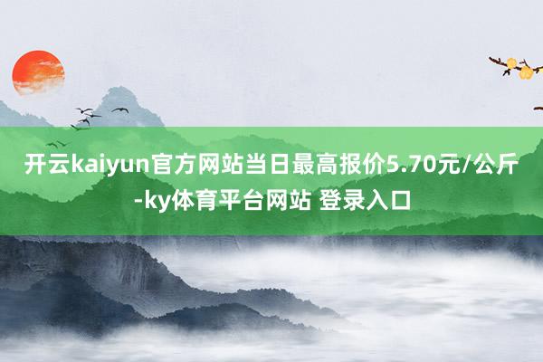 开云kaiyun官方网站当日最高报价5.70元/公斤-ky体育平台网站 登录入口