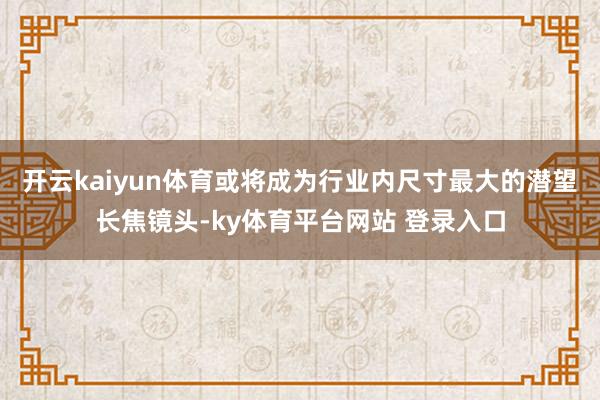 开云kaiyun体育或将成为行业内尺寸最大的潜望长焦镜头-ky体育平台网站 登录入口
