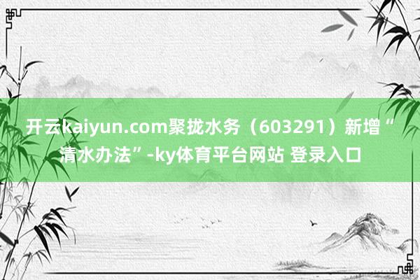开云kaiyun.com聚拢水务（603291）新增“清水办法”-ky体育平台网站 登录入口