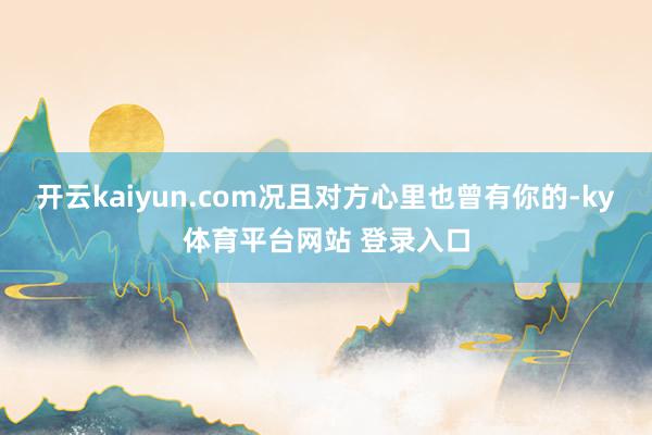 开云kaiyun.com况且对方心里也曾有你的-ky体育平台网站 登录入口