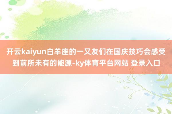 开云kaiyun白羊座的一又友们在国庆技巧会感受到前所未有的能源-ky体育平台网站 登录入口