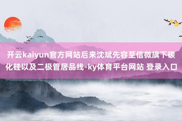 开云kaiyun官方网站后来沈斌先容至信微旗下碳化硅以及二极管居品线-ky体育平台网站 登录入口
