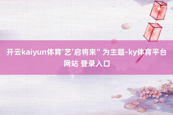 开云kaiyun体育‘艺’启将来”为主题-ky体育平台网站 登录入口