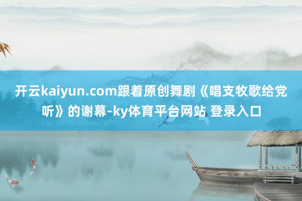 开云kaiyun.com跟着原创舞剧《唱支牧歌给党听》的谢幕-ky体育平台网站 登录入口
