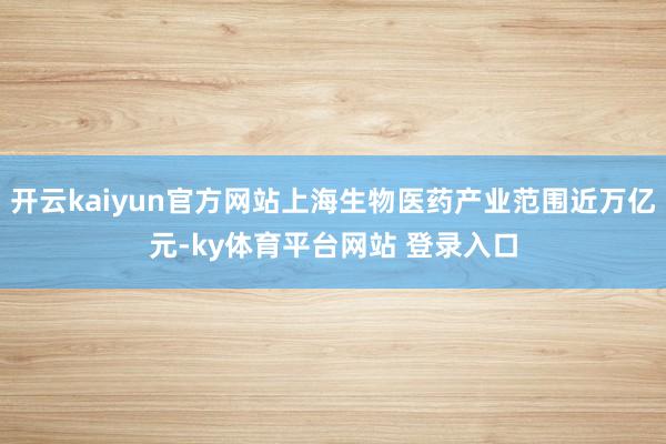 开云kaiyun官方网站上海生物医药产业范围近万亿元-ky体育平台网站 登录入口