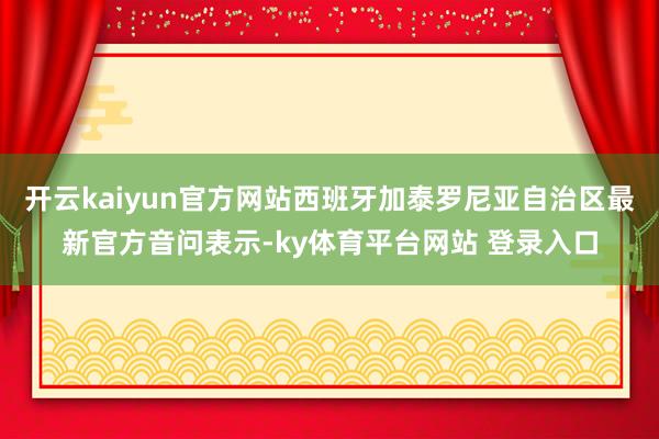 开云kaiyun官方网站西班牙加泰罗尼亚自治区最新官方音问表示-ky体育平台网站 登录入口