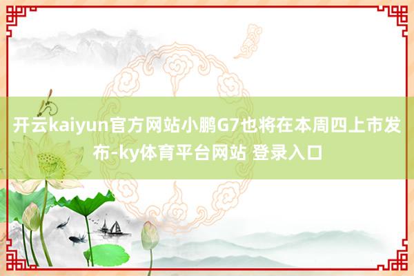 开云kaiyun官方网站小鹏G7也将在本周四上市发布-ky体育平台网站 登录入口