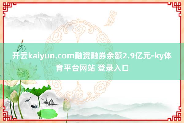 开云kaiyun.com融资融券余额2.9亿元-ky体育平台网站 登录入口