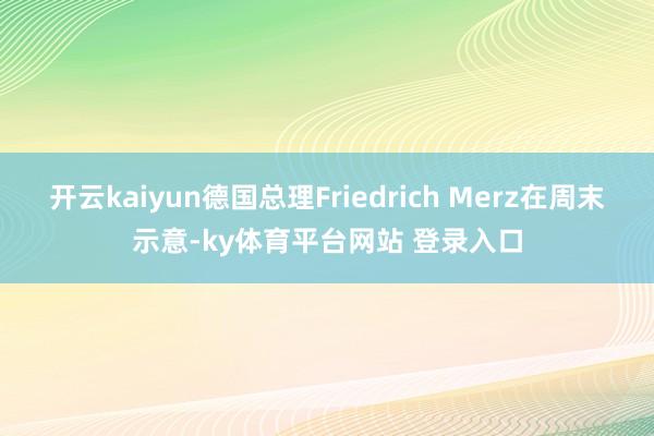 开云kaiyun德国总理Friedrich Merz在周末示意-ky体育平台网站 登录入口
