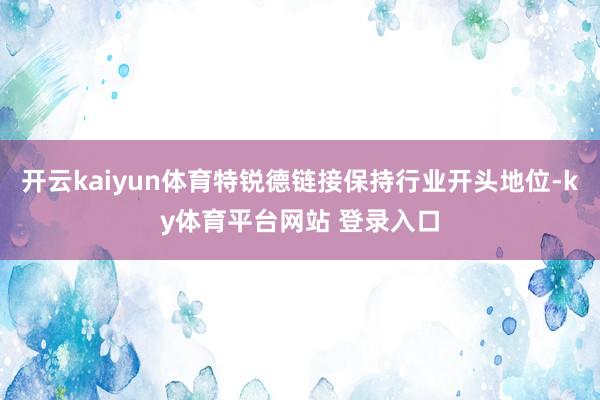 开云kaiyun体育特锐德链接保持行业开头地位-ky体育平台网站 登录入口