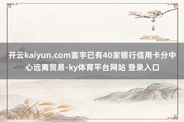 开云kaiyun.com寰宇已有40家银行信用卡分中心远离贸易-ky体育平台网站 登录入口