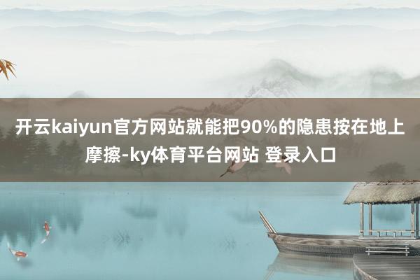 开云kaiyun官方网站就能把90%的隐患按在地上摩擦-ky体育平台网站 登录入口