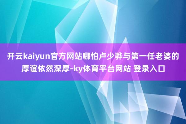 开云kaiyun官方网站哪怕卢少骅与第一任老婆的厚谊依然深厚-ky体育平台网站 登录入口