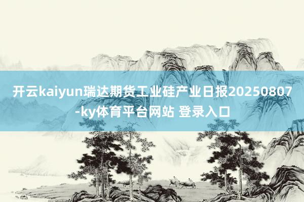 开云kaiyun瑞达期货工业硅产业日报20250807-ky体育平台网站 登录入口