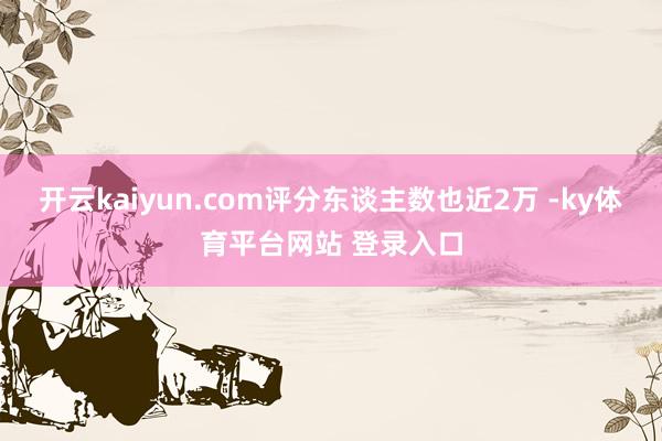 开云kaiyun.com评分东谈主数也近2万 -ky体育平台网站 登录入口