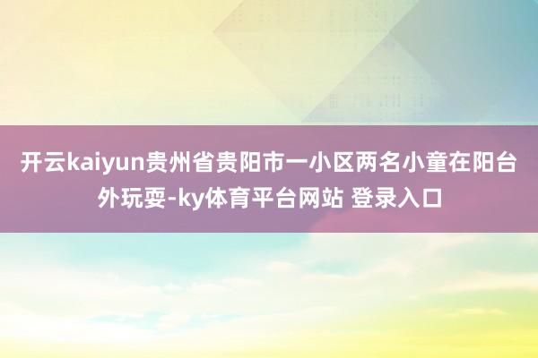 开云kaiyun贵州省贵阳市一小区两名小童在阳台外玩耍-ky体育平台网站 登录入口