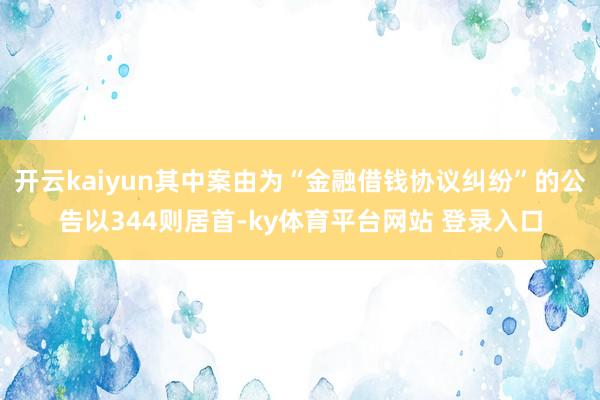 开云kaiyun其中案由为“金融借钱协议纠纷”的公告以344则居首-ky体育平台网站 登录入口
