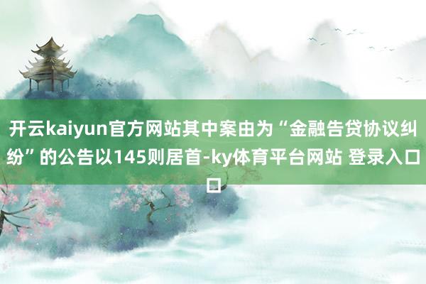 开云kaiyun官方网站其中案由为“金融告贷协议纠纷”的公告以145则居首-ky体育平台网站 登录入口