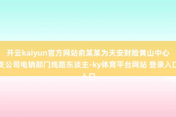 开云kaiyun官方网站俞某某为天安财险黄山中心支公司电销部门线路东谈主-ky体育平台网站 登录入口