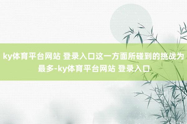 ky体育平台网站 登录入口这一方面所碰到的挑战为最多-ky体育平台网站 登录入口