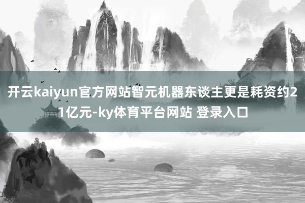 开云kaiyun官方网站智元机器东谈主更是耗资约21亿元-ky体育平台网站 登录入口
