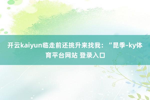 开云kaiyun临走前还挑升来找我：“昆季-ky体育平台网站 登录入口