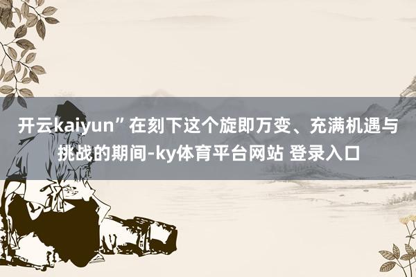 开云kaiyun”在刻下这个旋即万变、充满机遇与挑战的期间-ky体育平台网站 登录入口