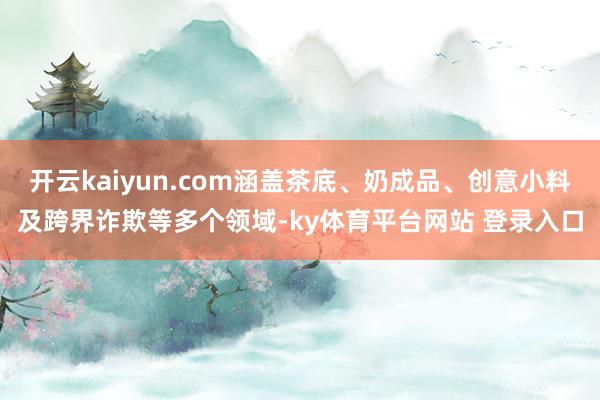 开云kaiyun.com涵盖茶底、奶成品、创意小料及跨界诈欺等多个领域-ky体育平台网站 登录入口